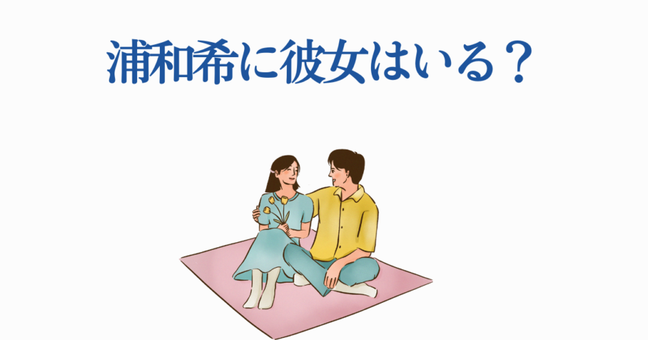 浦和希に彼女はいる？恋人関係の噂と最新情報